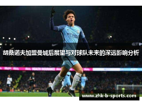 胡桑诺夫加盟曼城后展望与对球队未来的深远影响分析