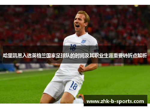 哈里凯恩入选英格兰国家足球队的时间及其职业生涯重要转折点解析