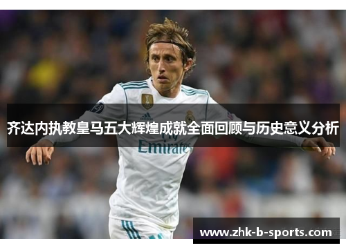 齐达内执教皇马五大辉煌成就全面回顾与历史意义分析