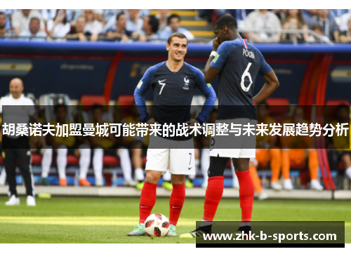 胡桑诺夫加盟曼城可能带来的战术调整与未来发展趋势分析