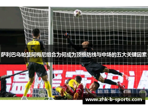 萨利巴乌帕楚阿梅尼组合为何成为顶级防线与中场的五大关键因素