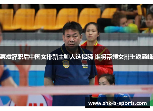 蔡斌辞职后中国女排新主帅人选揭晓 谁将带领女排重返巅峰