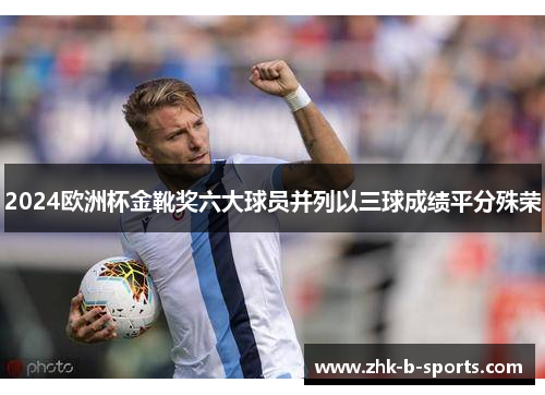 2024欧洲杯金靴奖六大球员并列以三球成绩平分殊荣